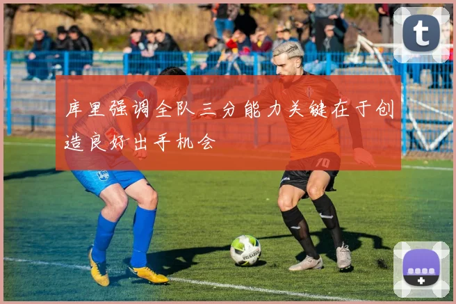库里强调全队三分能力关键在于创造良好出手机会