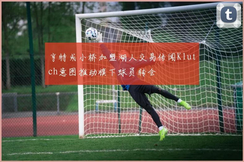 亨特或小桥加盟湖人交易传闻Klutch意图推动旗下球员转会